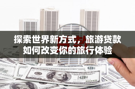 榆次探索世界新方式，旅游贷款如何改变你的旅行体验